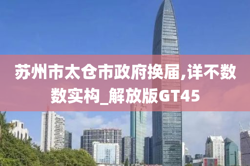 苏州市太仓市政府换届,详不数数实构_解放版GT45