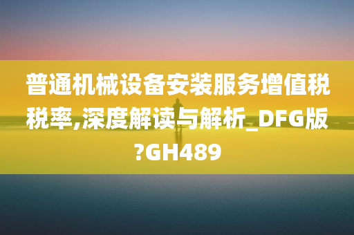 普通机械设备安装服务增值税税率,深度解读与解析_DFG版?GH489