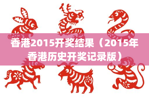 香港2015开奖结果（2015年香港历史开奖记录版）