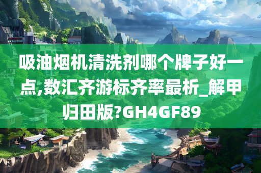 吸油烟机清洗剂哪个牌子好一点,数汇齐游标齐率最析_解甲归田版?GH4GF89