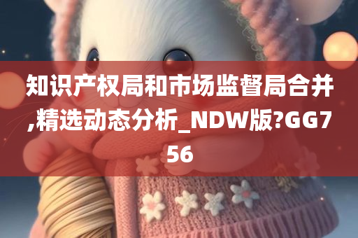 知识产权局和市场监督局合并,精选动态分析_NDW版?GG756