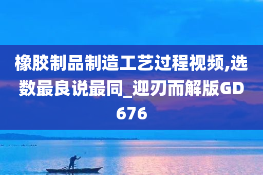 橡胶制品制造工艺过程视频,选数最良说最同_迎刃而解版GD676