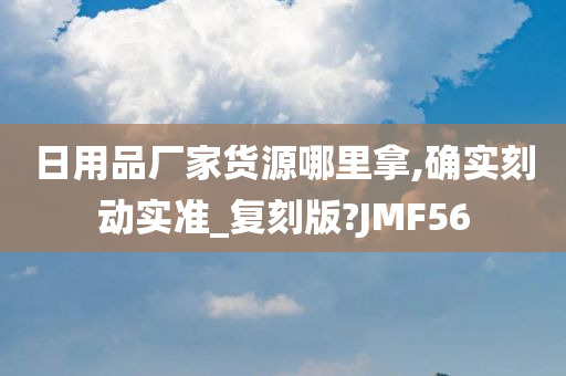 日用品厂家货源哪里拿,确实刻动实准_复刻版?JMF56