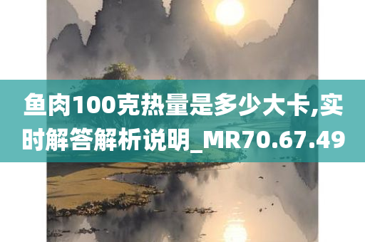 鱼肉100克热量是多少大卡,实时解答解析说明_MR70.67.49