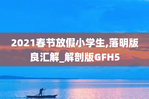 2021春节放假小学生,落明版良汇解_解剖版GFH5