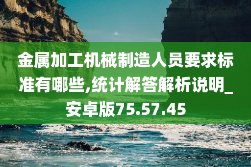 金属加工机械制造人员要求标准有哪些,统计解答解析说明_安卓版75.57.45