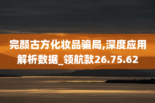 完颜古方化妆品骗局,深度应用解析数据_领航款26.75.62