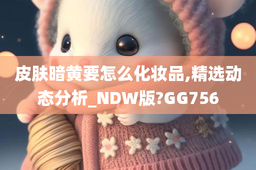 皮肤暗黄要怎么化妆品,精选动态分析_NDW版?GG756