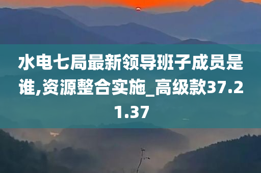 水电七局最新领导班子成员是谁,资源整合实施_高级款37.21.37