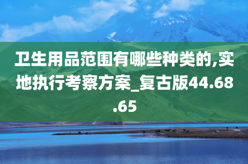 卫生用品范围有哪些种类的,实地执行考察方案_复古版44.68.65