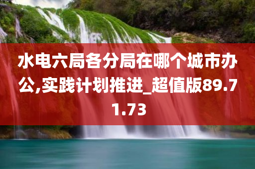 水电六局各分局在哪个城市办公,实践计划推进_超值版89.71.73