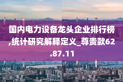 国内电力设备龙头企业排行榜,统计研究解释定义_尊贵款62.87.11