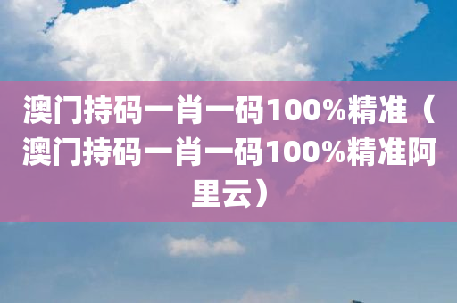 澳门持码一肖一码100%精准（澳门持码一肖一码100%精准阿里云）