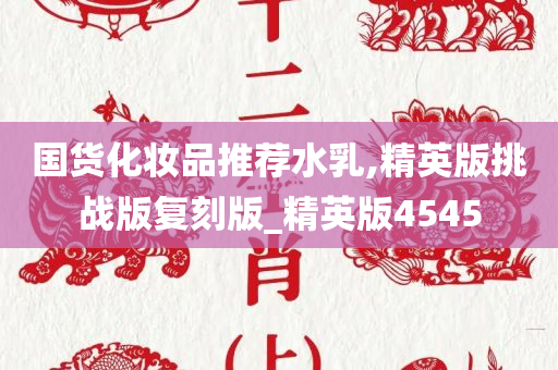 国货化妆品推荐水乳,精英版挑战版复刻版_精英版4545