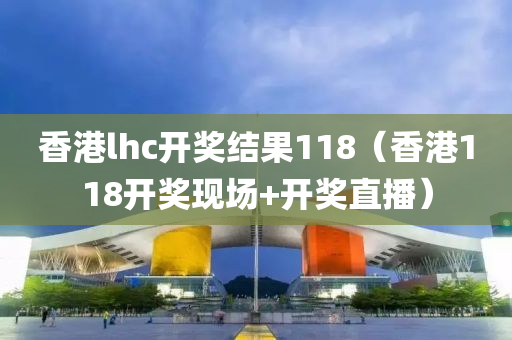 香港lhc开奖结果118（香港118开奖现场+开奖直播）