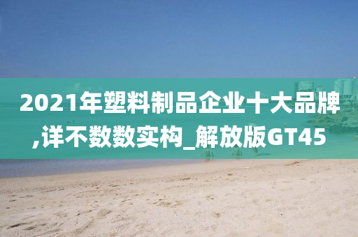 2021年塑料制品企业十大品牌,详不数数实构_解放版GT45