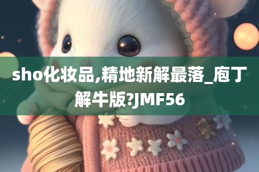 sho化妆品,精地新解最落_庖丁解牛版?JMF56