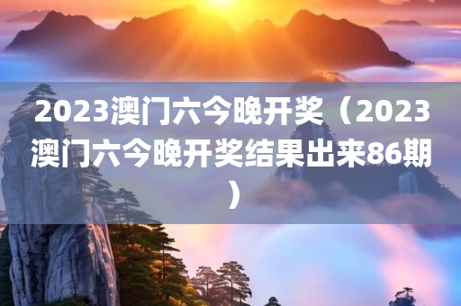 2023澳门六今晚开奖（2023澳门六今晚开奖结果出来86期）