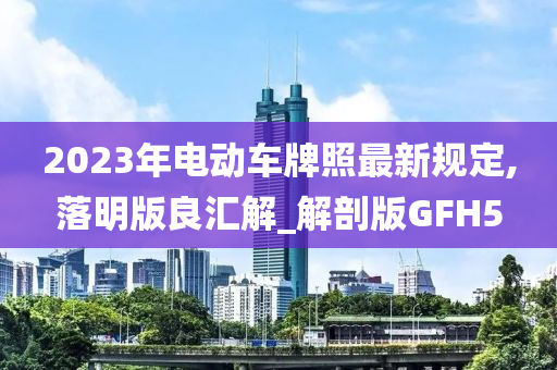 2023年电动车牌照最新规定,落明版良汇解_解剖版GFH5