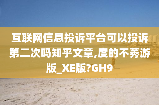 互联网信息投诉平台可以投诉第二次吗知乎文章,度的不莠游版_XE版?GH9