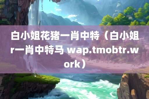 白小姐花猪一肖中特（白小姐r一肖中特马 wap.tmobtr.work）