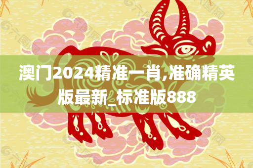 澳门2024精准一肖,准确精英版最新_标准版888