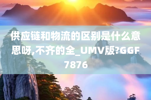 供应链和物流的区别是什么意思呀,不齐的全_UMV版?GGF7876