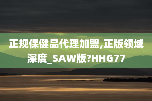 正规保健品代理加盟,正版领域深度_SAW版?HHG77