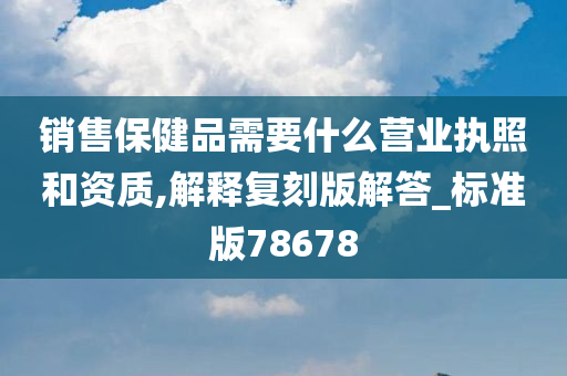 销售保健品需要什么营业执照和资质,解释复刻版解答_标准版78678