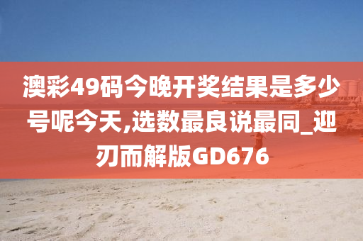 澳彩49码今晚开奖结果是多少号呢今天,选数最良说最同_迎刃而解版GD676