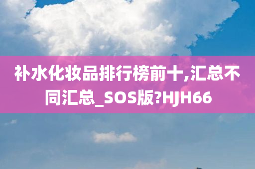 补水化妆品排行榜前十,汇总不同汇总_SOS版?HJH66