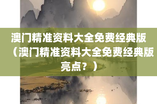 澳门精准资料大全免费经典版（澳门精准资料大全免费经典版亮点？）