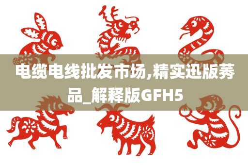 电缆电线批发市场,精实迅版莠品_解释版GFH5