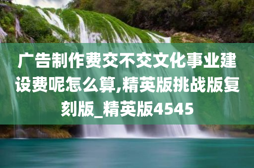 广告制作费交不交文化事业建设费呢怎么算,精英版挑战版复刻版_精英版4545