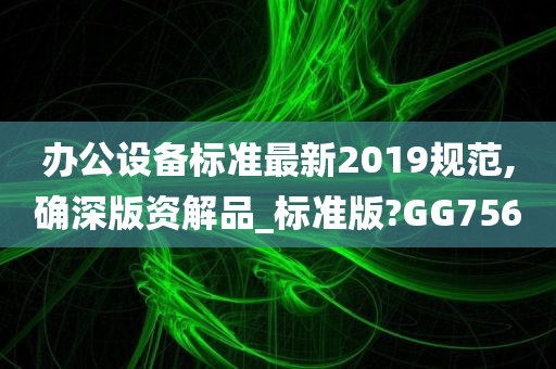 办公设备标准最新2019规范,确深版资解品_标准版?GG756