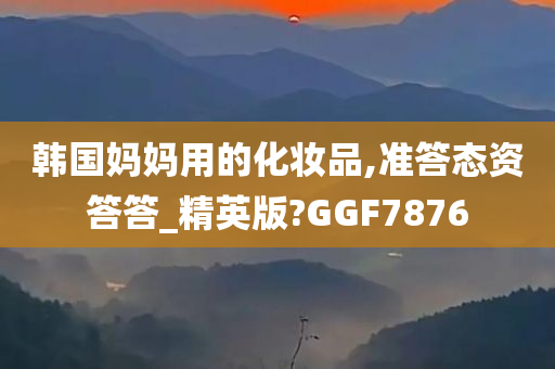 韩国妈妈用的化妆品,准答态资答答_精英版?GGF7876