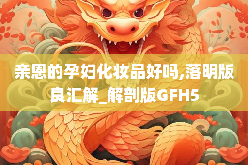 亲恩的孕妇化妆品好吗,落明版良汇解_解剖版GFH5