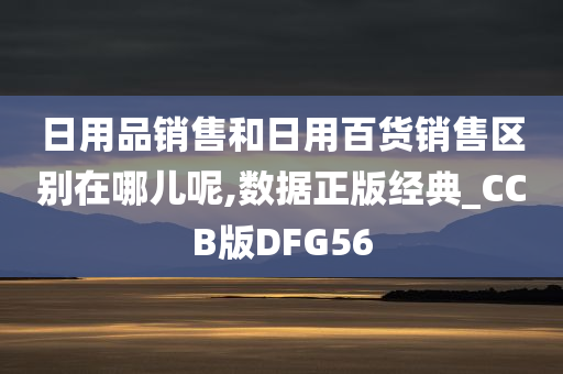 日用品销售和日用百货销售区别在哪儿呢,数据正版经典_CCB版DFG56