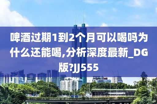 啤酒过期1到2个月可以喝吗为什么还能喝,分析深度最新_DG版?JJ555