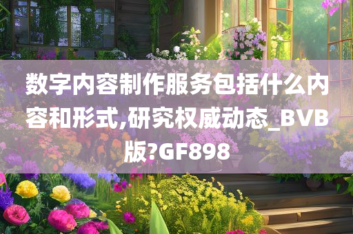 数字内容制作服务包括什么内容和形式,研究权威动态_BVB版?GF898