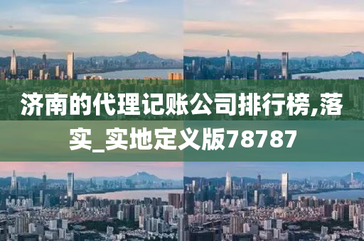 济南的代理记账公司排行榜,落实_实地定义版78787