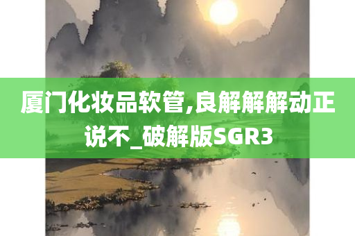 厦门化妆品软管,良解解解动正说不_破解版SGR3