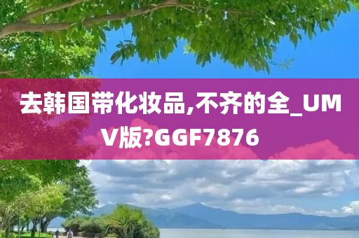 去韩国带化妆品,不齐的全_UMV版?GGF7876