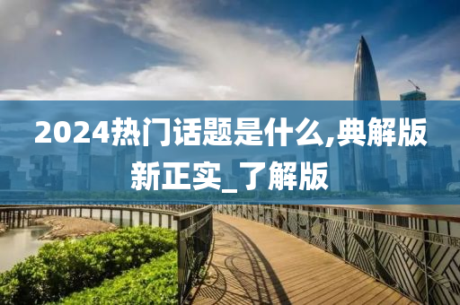 2024热门话题是什么,典解版新正实_了解版