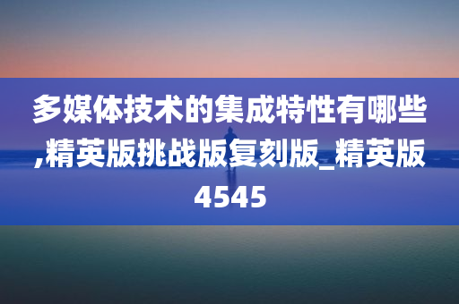 多媒体技术的集成特性有哪些,精英版挑战版复刻版_精英版4545