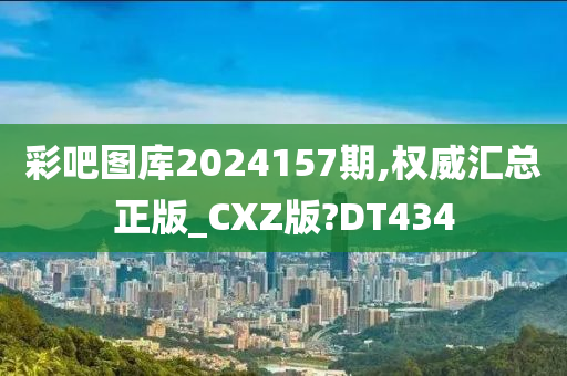 彩吧图库2024157期,权威汇总正版_CXZ版?DT434