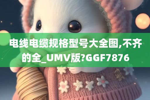 电线电缆规格型号大全图,不齐的全_UMV版?GGF7876