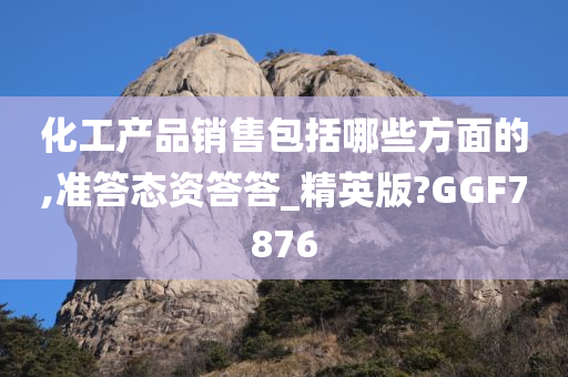 化工产品销售包括哪些方面的,准答态资答答_精英版?GGF7876