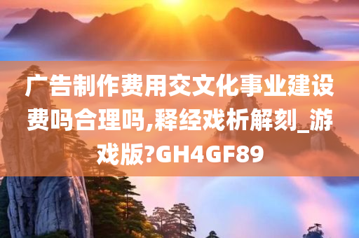 广告制作费用交文化事业建设费吗合理吗,释经戏析解刻_游戏版?GH4GF89