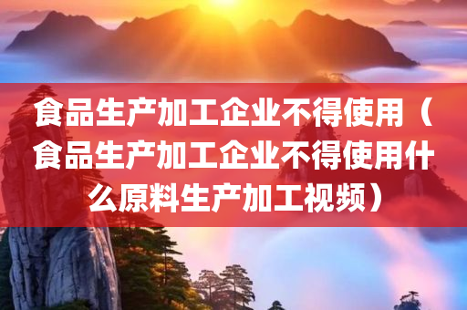 食品生产加工企业不得使用（食品生产加工企业不得使用什么原料生产加工视频）